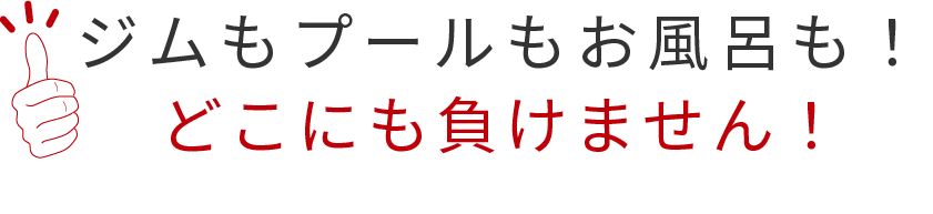 ジムもプールもお風呂も！ どこにも負けません！