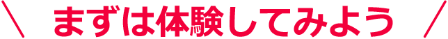 まずは体験してみよう